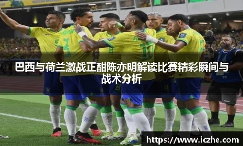 巴西与荷兰激战正酣陈亦明解读比赛精彩瞬间与战术分析